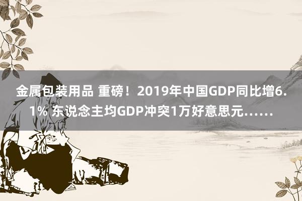 金属包装用品 重磅！2019年中国GDP同比增6.1% 东说念主均GDP冲突1万好意思元……
